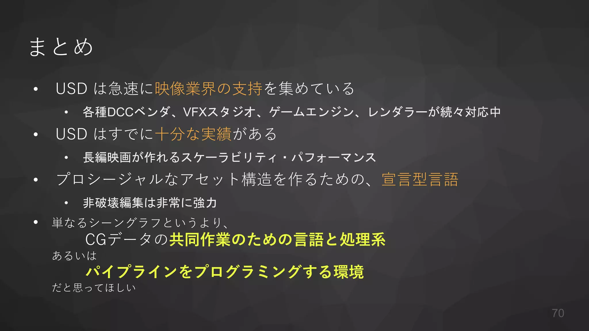 まとめ
• USD は急速に映像業界の支持を集めている
• 各種DCCベンダ、VFXスタジオ、ゲームエンジン、レンダラーが続々対応中
• USD はすでに十分な実績がある
• 長編映画が作れるスケーラビリティ・パフォーマンス
• プロシージャルなアセット構造を作るための、宣言型言語
• 非破壊編集は非常に強力
• 単なるシーングラフというより、
CGデータの共同作業のための言語と処理系
あるいは
パイプラインをプログラミングする環境
だと思ってほしい
70
 