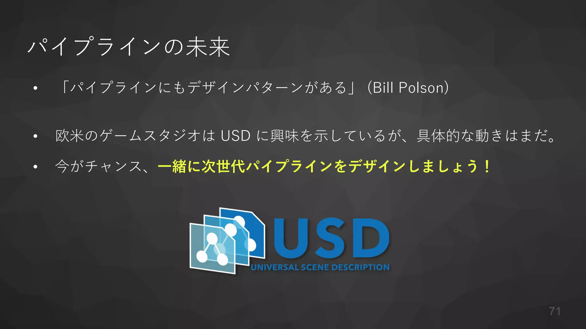 パイプラインの未来
• 「パイプラインにもデザインパターンがある」 (Bill Polson)
• 欧米のゲームスタジオは USD に興味を示しているが、具体的な動きはまだ。
• 今がチャンス、一緒に次世代パイプラインをデザインしましょう！
71
 