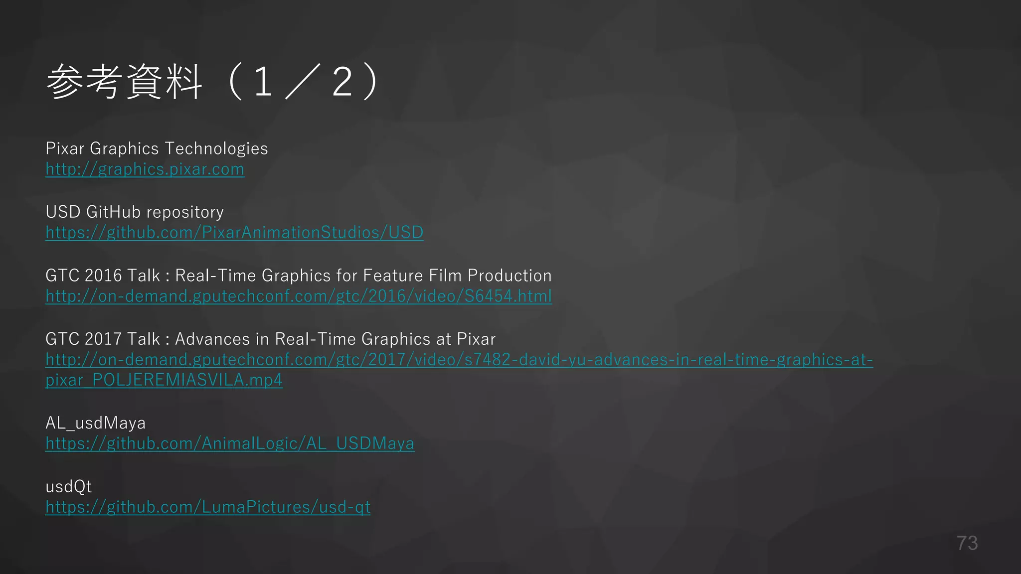 参考資料（１／２）
Pixar Graphics Technologies
http://graphics.pixar.com
USD GitHub repository
https://github.com/PixarAnimationStudios/USD
GTC 2016 Talk : Real-Time Graphics for Feature Film Production
http://on-demand.gputechconf.com/gtc/2016/video/S6454.html
GTC 2017 Talk : Advances in Real-Time Graphics at Pixar
http://on-demand.gputechconf.com/gtc/2017/video/s7482-david-yu-advances-in-real-time-graphics-at-
pixar_POLJEREMIASVILA.mp4
AL_usdMaya
https://github.com/AnimalLogic/AL_USDMaya
usdQt
https://github.com/LumaPictures/usd-qt
73
 