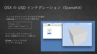 OSX の USD インテグレーション（SceneKit）
21
#usda 1.0
def Cube “Cube” {}
たとえば テキストエディタで次の２行を書き、
cube.usd というファイル名で保存する
スペースキーでクイックルック
あるいは標準のプレビューで開ける
XCode にドロップすれば
シーンデータになる
 