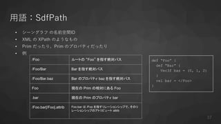 用語：SdfPath
• シーングラフ の名前空間ID
• XML の XPath のようなもの
• Prim だったり、Prim のプロパティだったり
• 例
def “Foo” {
def “Bar” {
Vec3f baz = (0, 1, 2)
}
rel bar = </Foo>
}
/Foo ルートの “Foo” を指す絶対パス
/Foo/Bar Bar を指す絶対パス
/Foo/Bar.baz Bar のプロパティ baz を指す絶対パス
Foo 現在の Prim の相対にある Foo
.bar 現在の Prim のプロパティ bar
/Foo.bar[/Foo].attrib Foo.bar は /Foo を指すリレーションシップで、そのリ
レーションシップのアトリビュート attrb
37
 