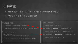 6. 特殊化
• 継承と似ているが、リファレンス側でオーバライドできない
• マテリアルライブラリなどに有効
class "Material"
{
color3f color = (1, 1, 1)
}
def "Normal" ( inherits = [ </Material> ] )
{
color3f color = (0, 0, 1) # 青にはなるが・・・
}
def "Legendary" ( specializes = [ </Material> ] )
{
color3f color = (1, 0, 1) # 紫
}
def Sphere “BallA” {
def “Material” (
references = [@mat.usda@</Normal>]
) {
over color3f color = (1, 0, 0) # より強い意見、赤になる
}
}
def Sphere “BallB” {
def “Material” (
references = [@mat.usda@</Legendary>]
) {
over color3f color = (1, 0, 0) # 弱い意見、紫が勝つ
}
} 49
 