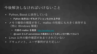 今後解決しなければいけないこと
• Python, Boost に依存している
• Python 依存はいずれオプション化される予定
• メモリ確保の頻度が多く、malloc の性能にも大きく依存する
（特に Windows 環境）
• 代替の malloc を推奨 http://jemalloc.net/
• @i-saint さんが usd-windows の最適化にとても詳しいので聞いてみよう
• Linux 以外の動作確認があまりされていない
• ドキュメント、ユーザ事例がまだ乏しい
68
 