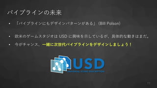 パイプラインの未来
• 「パイプラインにもデザインパターンがある」 (Bill Polson)
• 欧米のゲームスタジオは USD に興味を示しているが、具体的な動きはまだ。
• 今がチャンス、一緒に次世代パイプラインをデザインしましょう！
71
 