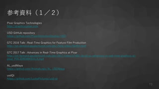 参考資料（１／２）
Pixar Graphics Technologies
http://graphics.pixar.com
USD GitHub repository
https://github.com/PixarAnimationStudios/USD
GTC 2016 Talk : Real-Time Graphics for Feature Film Production
http://on-demand.gputechconf.com/gtc/2016/video/S6454.html
GTC 2017 Talk : Advances in Real-Time Graphics at Pixar
http://on-demand.gputechconf.com/gtc/2017/video/s7482-david-yu-advances-in-real-time-graphics-at-
pixar_POLJEREMIASVILA.mp4
AL_usdMaya
https://github.com/AnimalLogic/AL_USDMaya
usdQt
https://github.com/LumaPictures/usd-qt
73
 