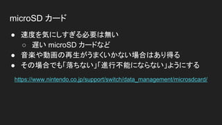 microSD カード
● 速度を気にしすぎる必要は無い
○ 遅い microSD カードなど
● 音楽や動画の再生がうまくいかない場合はあり得る
● その場合でも「落ちない」「進行不能にならない」ようにする
https://www.nintendo.co.jp/support/switch/data_management/microsdcard/
 