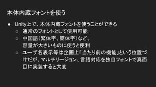 本体内蔵フォントを使う
● Unity上で、本体内蔵フォントを使うことができる
○ 通常のフォントとして使用可能
○ 中国語（繁体字、簡体字）など、
容量が大きいものに使うと便利
○ ユーザ名表示等は企画上「当たり前の機能」という位置づ
けだが、マルチリージョン、言語対応を独自フォントで真面
目に実装すると大変
 