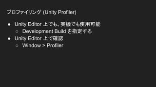 プロファイリング (Unity Profiler)
● Unity Editor 上でも、実機でも使用可能
○ Development Build を指定する
● Unity Editor 上で確認
○ Window > Profiler
 