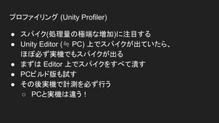 プロファイリング (Unity Profiler)
● スパイク(処理量の極端な増加)に注目する
● Unity Editor (≒ PC) 上でスパイクが出ていたら、
ほぼ必ず実機でもスパイクが出る
● まずは Editor 上でスパイクをすべて潰す
● PCビルド版も試す
● その後実機で計測を必ず行う
○ PCと実機は違う！
 