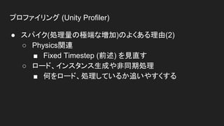 プロファイリング (Unity Profiler)
● スパイク(処理量の極端な増加)のよくある理由(2)
○ Physics関連
■ Fixed Timestep (前述) を見直す
○ ロード、インスタンス生成や非同期処理
■ 何をロード、処理しているか追いやすくする
 