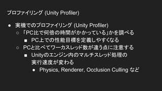 プロファイリング (Unity Profiler)
● 実機でのプロファイリング (Unity Profiler)
○ 「PC比で何倍の時間がかかっている」かを調べる
■ PC上での性能目標を定義しやすくなる
○ PCと比べてワーカスレッド数が違う点に注意する
■ Unityのエンジン内のマルチスレッド処理の
実行速度が変わる
● Physics, Renderer, Occlusion Culling など
 