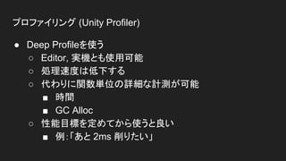 プロファイリング (Unity Profiler)
● Deep Profileを使う
○ Editor, 実機とも使用可能
○ 処理速度は低下する
○ 代わりに関数単位の詳細な計測が可能
■ 時間
■ GC Alloc
○ 性能目標を定めてから使うと良い
■ 例：「あと 2ms 削りたい」
 