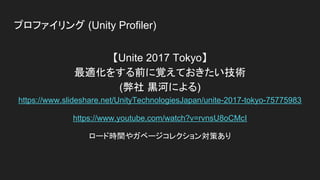 プロファイリング (Unity Profiler)
【Unite 2017 Tokyo】
最適化をする前に覚えておきたい技術
(弊社 黒河による)
https://www.slideshare.net/UnityTechnologiesJapan/unite-2017-tokyo-75775983
https://www.youtube.com/watch?v=rvnsU8oCMcI
ロード時間やガベージコレクション対策あり
 