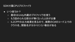 SDK付属CPUプロファイラ
● いつ使うか？
○ 最初はUnity内蔵のプロファイラを使う
○ もう詰められる部分が無くなったときが出番
○ IL2CPPの出力結果を見るので、実際のC#のコード上での
クラス名、関数名が分かりにくい場合がある
 