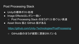 Post Processing Stack
● Unityの標準ポスト処理
● Image Effectsはレガシー扱い
○ Post Processing Stack のほうが1.5 倍ぐらい高速
● Asset Store 版と GitHub 版がある
https://github.com/Unity-Technologies/PostProcessing
○ GitHub版のほうが頻繁に更新されている
 