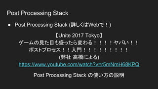 Post Processing Stack
● Post Processing Stack (詳しくはWebで！)
【Unite 2017 Tokyo】
ゲームの見た目も盛ったら変わる！！！！ヤバい！！
ポストプロセス！！入門！！！！！！！！！
(弊社 高橋による)
https://www.youtube.com/watch?v=r5mNmH68KPQ
Post Processing Stack の使い方の説明
 