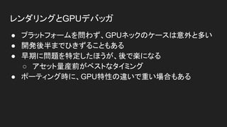 レンダリングとGPUデバッガ
● プラットフォームを問わず、GPUネックのケースは意外と多い
● 開発後半までひきずることもある
● 早期に問題を特定したほうが、後で楽になる
○ アセット量産前がベストなタイミング
● ポーティング時に、GPU特性の違いで重い場合もある
 