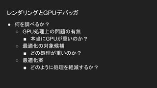 レンダリングとGPUデバッガ
● 何を調べるか？
○ GPU処理上の問題の有無
■ 本当にGPUが重いのか？
○ 最適化の対象候補
■ どの処理が重いのか？
○ 最適化案
■ どのように処理を軽減するか？
 