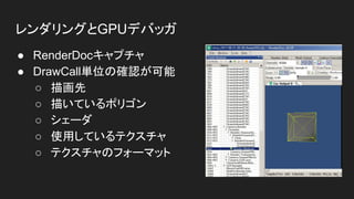 レンダリングとGPUデバッガ
● RenderDocキャプチャ
● DrawCall単位の確認が可能
○ 描画先
○ 描いているポリゴン
○ シェーダ
○ 使用しているテクスチャ
○ テクスチャのフォーマット
 