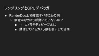 レンダリングとGPUデバッガ
● RenderDoc上で確認すべきことの例
○ 無意味なカメラが動いていないか？
■ →　カメラをディゼーブルに
■ 動作しているカメラ数を表示して自衛
 