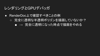 レンダリングとGPUデバッガ
● RenderDoc上で確認すべきことの例
○ 完全に透明な半透明ポリゴンを描画していないか？
■ →　完全に透明になった時点で描画をやめる
 
