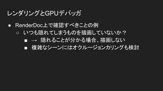 レンダリングとGPUデバッガ
● RenderDoc上で確認すべきことの例
○ いつも隠れてしまうものを描画していないか？
■ →　隠れることが分かる場合、描画しない
■ 複雑なシーンにはオクルージョンカリングも検討
 