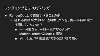 レンダリングとGPUデバッガ
● RenderDoc上で確認すべきことの例
○ 隠れる面積が大きい不透明ポリゴンを、奥→手前の順で
描画していないか？
■ →　可能なら、手前→奥になるように、
Material.renderQueue を調整
■ 例:「地面」や「遠景」はできるだけ後で描く
 