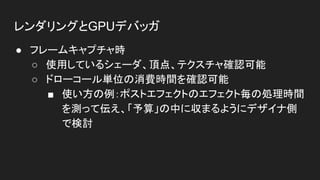 レンダリングとGPUデバッガ
● フレームキャプチャ時
○ 使用しているシェーダ、頂点、テクスチャ確認可能
○ ドローコール単位の消費時間を確認可能
■ 使い方の例：ポストエフェクトのエフェクト毎の処理時間
を測って伝え、「予算」の中に収まるようにデザイナ側
で検討
 