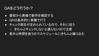QAをどう行うか？
● 普段から実機で動作を確認する
● QAは基本的に実機で行う
● チェック項目が定められているので、それに従う
○ きちんとチェックしないと通らないので注意
● 意外と時間を食うのでスケジュールにきちんと織り込む
 