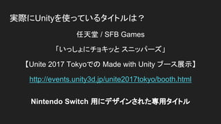 実際にUnityを使っているタイトルは？
任天堂 / SFB Games
「いっしょにチョキッと スニッパーズ」
【Unite 2017 Tokyoでの Made with Unity ブース展示】
http://events.unity3d.jp/unite2017tokyo/booth.html
Nintendo Switch 用にデザインされた専用タイトル
 