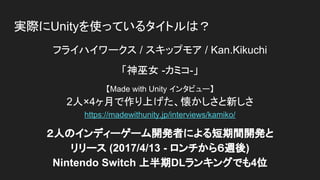 実際にUnityを使っているタイトルは？
フライハイワークス / スキップモア / Kan.Kikuchi
「神巫女 -カミコ-」
【Made with Unity インタビュー】
2人×4ヶ月で作り上げた、懐かしさと新しさ
https://madewithunity.jp/interviews/kamiko/
２人のインディーゲーム開発者による短期間開発と
リリース (2017/4/13 - ロンチから６週後)
Nintendo Switch 上半期DLランキングでも4位
 