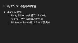 Unityエンジン開発の内情
● エンジン開発
○ Unity Editor や共通ランタイムは
デンマークや米国などが中心
○ Nintendo Switch版は日本で開発中
 