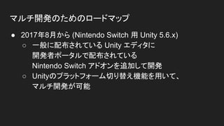 マルチ開発のためのロードマップ
● 2017年8月から (Nintendo Switch 用 Unity 5.6.x)
○ 一般に配布されている Unity エディタに
開発者ポータルで配布されている
Nintendo Switch アドオンを追加して開発
○ Unityのプラットフォーム切り替え機能を用いて、
マルチ開発が可能
 