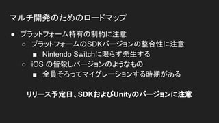 マルチ開発のためのロードマップ
● プラットフォーム特有の制約に注意
○ プラットフォームのSDKバージョンの整合性に注意
■ Nintendo Switchに限らず発生する
○ iOS の皆殺しバージョンのようなもの
■ 全員そろってマイグレーションする時期がある
リリース予定日、SDKおよびUnityのバージョンに注意
 