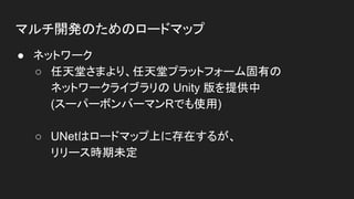 マルチ開発のためのロードマップ
● ネットワーク
○ 任天堂さまより、任天堂プラットフォーム固有の
ネットワークライブラリの Unity 版を提供中
(スーパーボンバーマンRでも使用)
○ UNetはロードマップ上に存在するが、
リリース時期未定
 