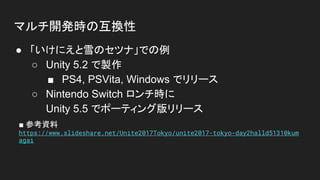 マルチ開発時の互換性
● 「いけにえと雪のセツナ」での例
○ Unity 5.2 で製作
■ PS4, PSVita, Windows でリリース
○ Nintendo Switch ロンチ時に
Unity 5.5 でポーティング版リリース
■ 参考資料
https://www.slideshare.net/Unite2017Tokyo/unite2017-tokyo-day2halld51310kum
agai
 