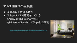 マルチ開発時の互換性
● 豪華めのアセットも動作
● アセットストアで販売されている
「ArchVizPRO Interior Vol.3」
もNintendo Switch上で60fps動作可能
https://www.assetstore.unity3d.com/en/#!/content/62337
 