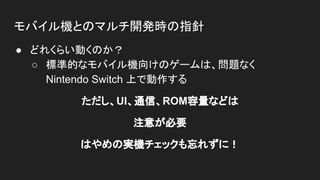 モバイル機とのマルチ開発時の指針
● どれくらい動くのか？
○ 標準的なモバイル機向けのゲームは、問題なく
Nintendo Switch 上で動作する
ただし、UI、通信、ROM容量などは
注意が必要
はやめの実機チェックも忘れずに！
 