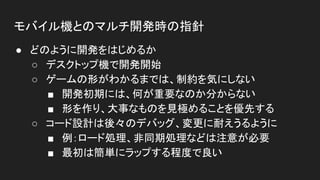 モバイル機とのマルチ開発時の指針
● どのように開発をはじめるか
○ デスクトップ機で開発開始
○ ゲームの形がわかるまでは、制約を気にしない
■ 開発初期には、何が重要なのか分からない
■ 形を作り、大事なものを見極めることを優先する
○ コード設計は後々のデバッグ、変更に耐えうるように
■ 例：ロード処理、非同期処理などは注意が必要
■ 最初は簡単にラップする程度で良い
 