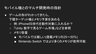モバイル機とのマルチ開発時の指針
● ゲームの形がわかってきたら、
下限ターゲット機とメモリ予算を決める
○ 例：iPhone5S世代を動作対象に入れるか？
○ 「Unity 数字で見るゲーム市場」などを参照
○ メモリ容量
■ モバイルでは厳しい(搭載メモリの25〜50%)
■ Nintendo Switch ではより多くのメモリが使用可能
 