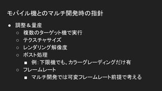 モバイル機とのマルチ開発時の指針
● 調整＆量産
○ 複数のターゲット機で実行
○ テクスチャサイズ
○ レンダリング解像度
○ ポスト処理
■ 例：下限機でも、カラーグレーディングだけ有
○ フレームレート
■ マルチ開発では可変フレームレート前提で考える
 
