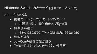 Nintendo Switch の3モード (携帯・テーブル・TV)
３モードで遊べる
● 携帯モード・テーブルモード・TVモード
○ 共通点：常に 16:9, 60Hz, VSync有
● 解像度が違う
○ 本体:1280x720, TV-HDMI出力:1920x1080
● 性能が違う
● Joy-Conの操作方法が違う
● TVモード以外ではタッチパネル使用可
 