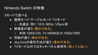 Nintendo Switch の特徴
３モードで遊べる
● 携帯モード・テーブルモード・TVモード
○ 共通点：常に 16:9, 60Hz, VSync有
● 解像度が違う (場合がある)
○ 本体:1280x720, TV-HDMI出力:1920x1080
● 性能が違う (場合がある)
● Joy-Conの操作方法が違う (場合がある)
● TVモード以外ではタッチパネル使用可 (使っても良い)
 