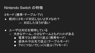 Nintendo Switch の特徴
３モード (携帯・テーブル・TV)
● 絶対に３モード対応しないとダメなの？
→　対応したほうが良い
● ユーザは対応を期待している
○ 大きなゲーム、小さなゲームともメリットがある
■ 電車でひと駅だけ遊ぶ（携帯モード）
■ 昼休みや出先で遊ぶ（テーブルモード）
■ TVにつないでじっくり遊ぶ（TVモード）
 