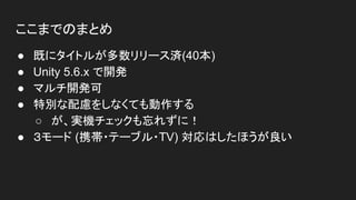 ここまでのまとめ
● 既にタイトルが多数リリース済(40本)
● Unity 5.6.x で開発
● マルチ開発可
● 特別な配慮をしなくても動作する
○ が、実機チェックも忘れずに！
● ３モード (携帯・テーブル・TV) 対応はしたほうが良い
 