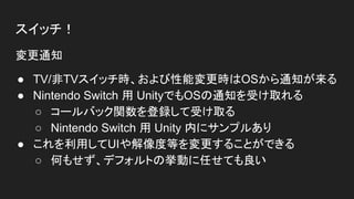 スイッチ！
変更通知
● TV/非TVスイッチ時、および性能変更時はOSから通知が来る
● Nintendo Switch 用 UnityでもOSの通知を受け取れる
○ コールバック関数を登録して受け取る
○ Nintendo Switch 用 Unity 内にサンプルあり
● これを利用してUIや解像度等を変更することができる
○ 何もせず、デフォルトの挙動に任せても良い
 