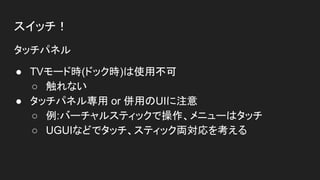 スイッチ！
タッチパネル
● TVモード時(ドック時)は使用不可
○ 触れない
● タッチパネル専用 or 併用のUIに注意
○ 例:バーチャルスティックで操作、メニューはタッチ
○ UGUIなどでタッチ、スティック両対応を考える
 