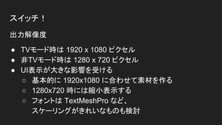スイッチ！
出力解像度
● TVモード時は 1920 x 1080 ピクセル
● 非TVモード時は 1280 x 720 ピクセル
● UI表示が大きな影響を受ける
○ 基本的に 1920x1080 に合わせて素材を作る
○ 1280x720 時には縮小表示する
○ フォントは TextMeshPro など、
スケーリングがきれいなものも検討
 