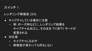 スイッチ！
レンダリング解像度 (3/3)
● キャプチャしている場合に注意
○ 例：ポーズ時などに、レンダリング結果を
キャプチャ＆加工し、そのまま TV/非TV モードが
変更される
● 対応策
○ キャプチャしなおす
○ 解像度が変わっても何もしない
 