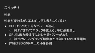 スイッチ！
性能
性能が変わるが、基本的に何も考えなくて良い
● CPUはいつも十分なパワーがある
○ 例:TV/非TVでロジックを変える、等は必要無し
● GPUは出力解像度に対し十分パワーがある
○ 例:出力とレンダリング解像度が比例していれば問題無
● 詳細はSDKのドキュメントを参照
 